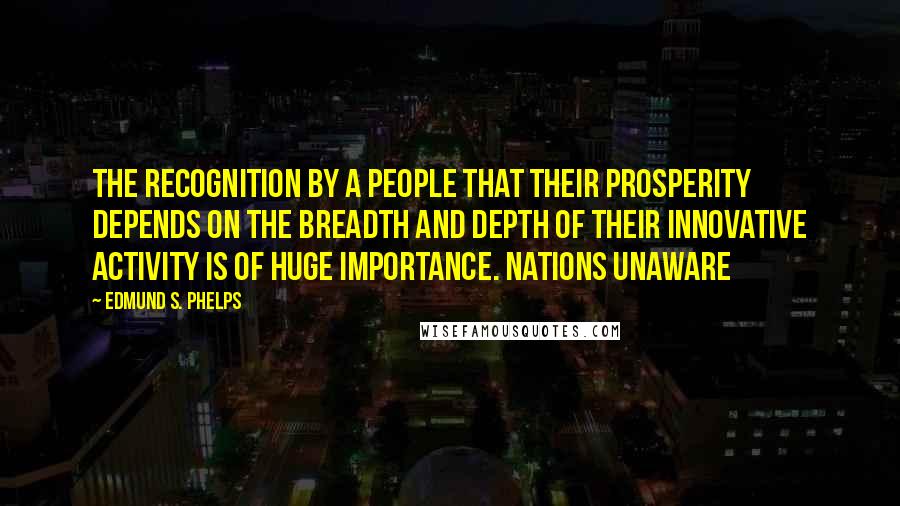 Edmund S. Phelps Quotes: The recognition by a people that their prosperity depends on the breadth and depth of their innovative activity is of huge importance. Nations unaware