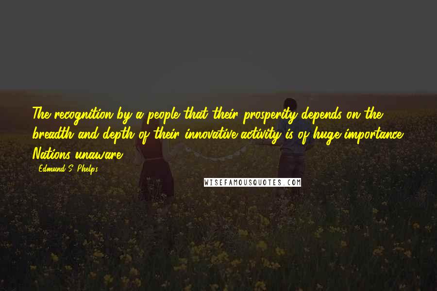 Edmund S. Phelps Quotes: The recognition by a people that their prosperity depends on the breadth and depth of their innovative activity is of huge importance. Nations unaware