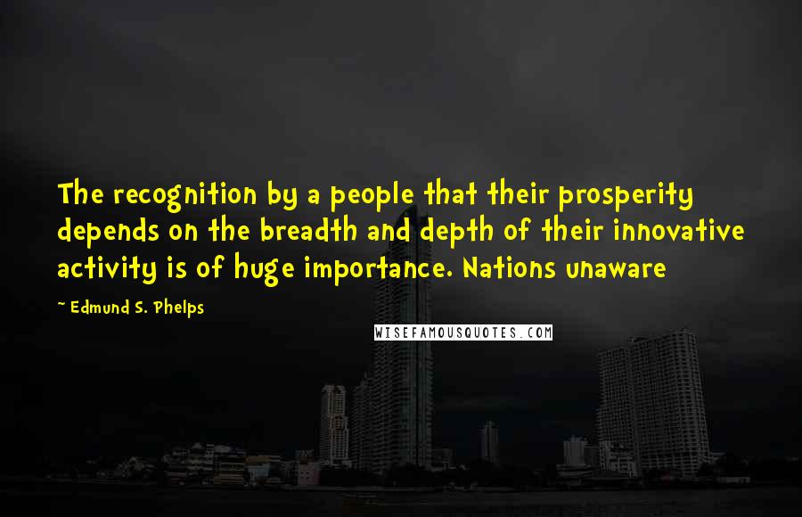 Edmund S. Phelps Quotes: The recognition by a people that their prosperity depends on the breadth and depth of their innovative activity is of huge importance. Nations unaware