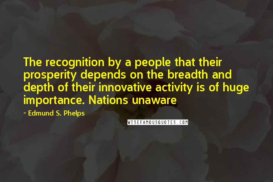 Edmund S. Phelps Quotes: The recognition by a people that their prosperity depends on the breadth and depth of their innovative activity is of huge importance. Nations unaware