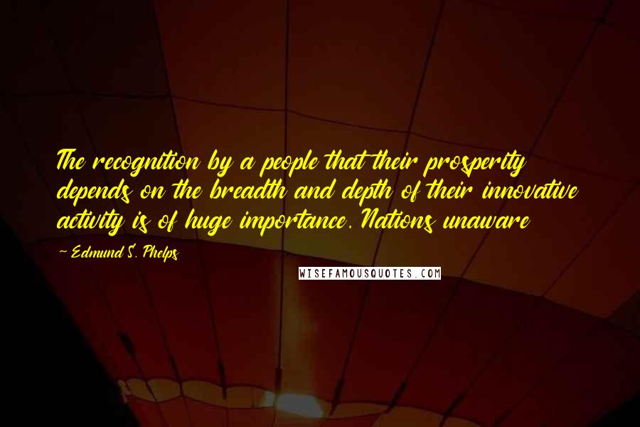 Edmund S. Phelps Quotes: The recognition by a people that their prosperity depends on the breadth and depth of their innovative activity is of huge importance. Nations unaware