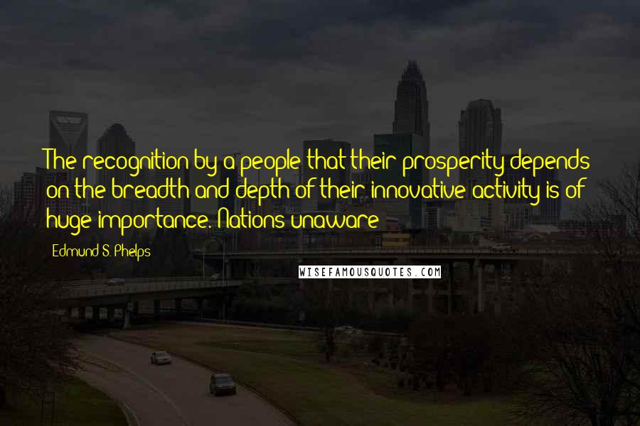 Edmund S. Phelps Quotes: The recognition by a people that their prosperity depends on the breadth and depth of their innovative activity is of huge importance. Nations unaware