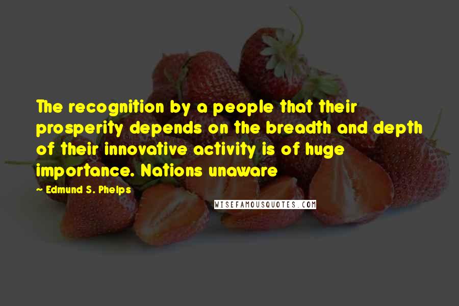 Edmund S. Phelps Quotes: The recognition by a people that their prosperity depends on the breadth and depth of their innovative activity is of huge importance. Nations unaware