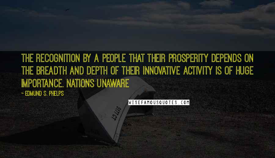 Edmund S. Phelps Quotes: The recognition by a people that their prosperity depends on the breadth and depth of their innovative activity is of huge importance. Nations unaware