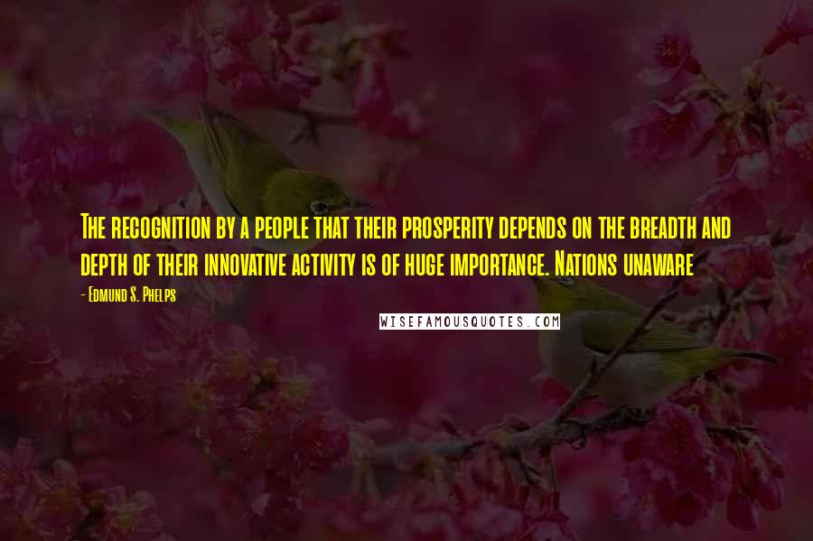 Edmund S. Phelps Quotes: The recognition by a people that their prosperity depends on the breadth and depth of their innovative activity is of huge importance. Nations unaware