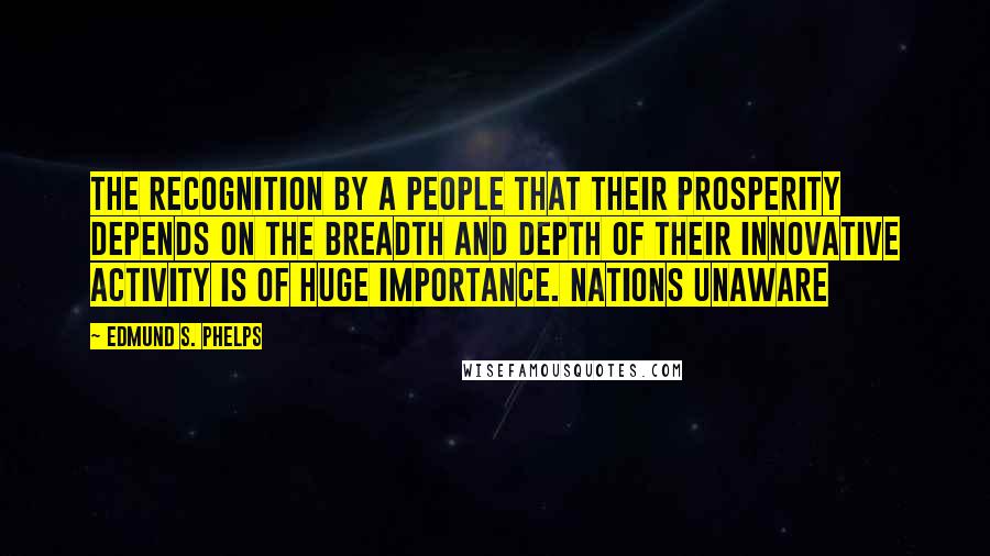 Edmund S. Phelps Quotes: The recognition by a people that their prosperity depends on the breadth and depth of their innovative activity is of huge importance. Nations unaware