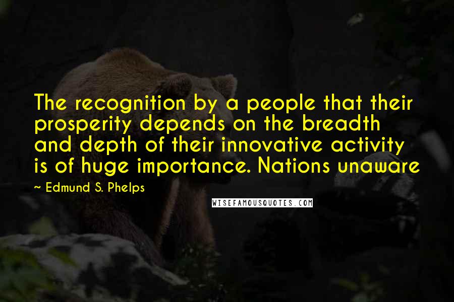 Edmund S. Phelps Quotes: The recognition by a people that their prosperity depends on the breadth and depth of their innovative activity is of huge importance. Nations unaware