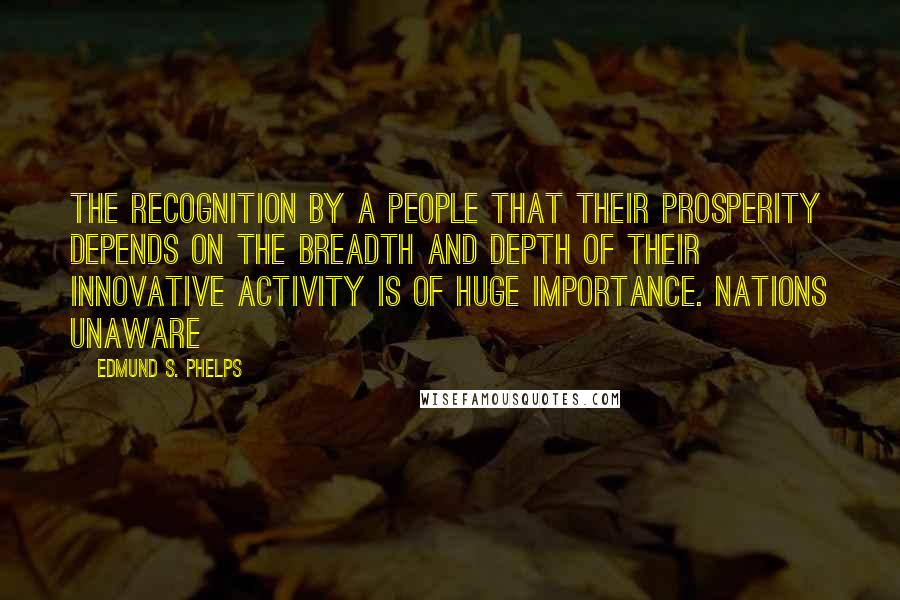 Edmund S. Phelps Quotes: The recognition by a people that their prosperity depends on the breadth and depth of their innovative activity is of huge importance. Nations unaware