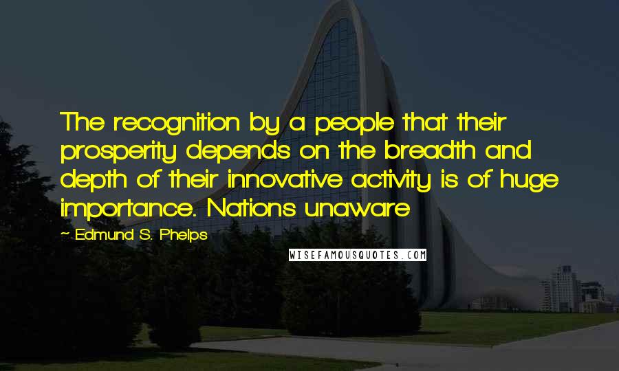 Edmund S. Phelps Quotes: The recognition by a people that their prosperity depends on the breadth and depth of their innovative activity is of huge importance. Nations unaware