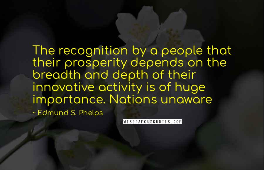 Edmund S. Phelps Quotes: The recognition by a people that their prosperity depends on the breadth and depth of their innovative activity is of huge importance. Nations unaware