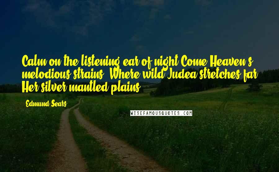 Edmund Sears Quotes: Calm on the listening ear of night Come Heaven's melodious strains, Where wild Judea stretches far Her silver-mantled plains.