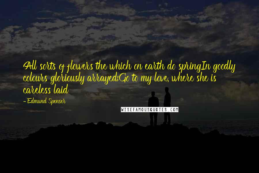 Edmund Spenser Quotes: All sorts of flowers the which on earth do springIn goodly colours gloriously arrayed;Go to my love, where she is careless laid