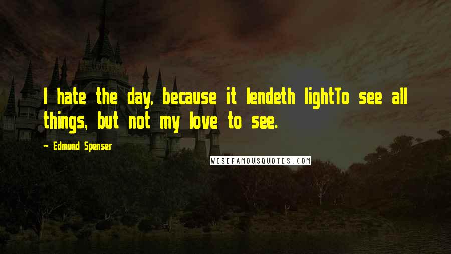 Edmund Spenser Quotes: I hate the day, because it lendeth lightTo see all things, but not my love to see.