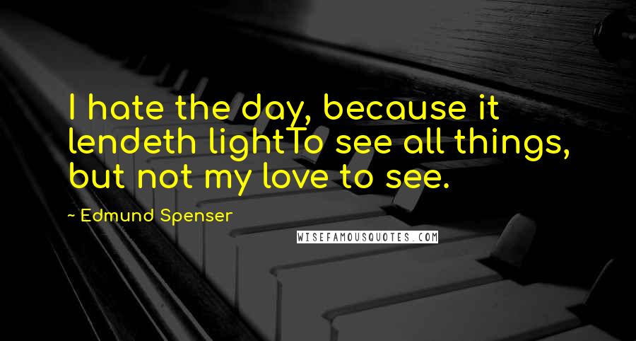 Edmund Spenser Quotes: I hate the day, because it lendeth lightTo see all things, but not my love to see.