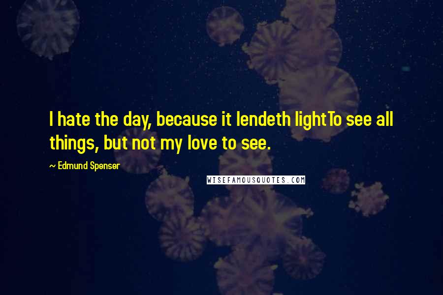 Edmund Spenser Quotes: I hate the day, because it lendeth lightTo see all things, but not my love to see.