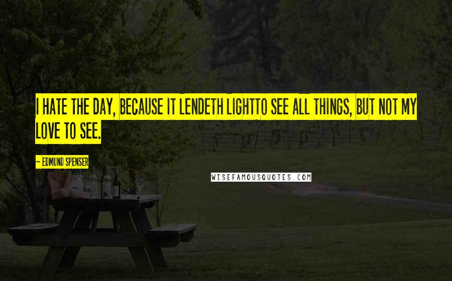 Edmund Spenser Quotes: I hate the day, because it lendeth lightTo see all things, but not my love to see.