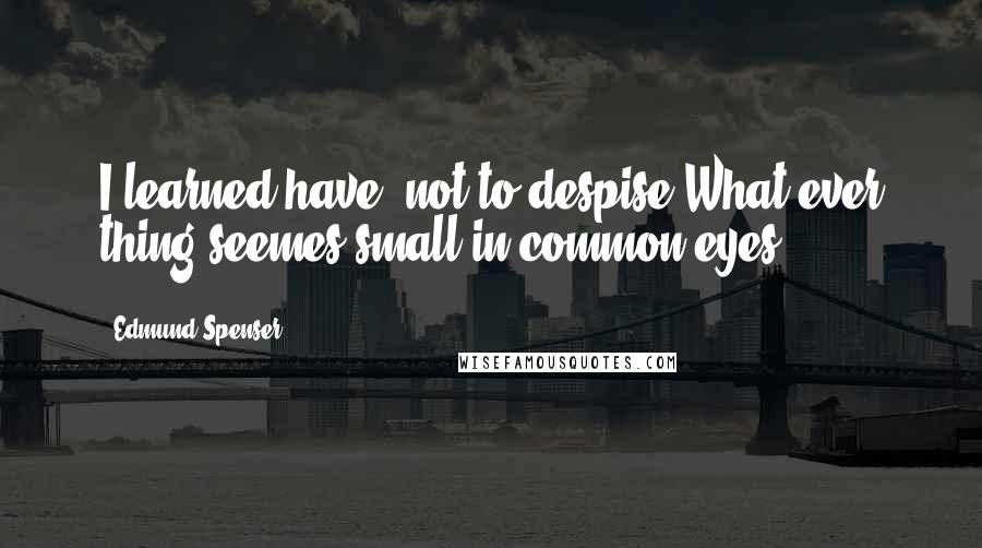 Edmund Spenser Quotes: I learned have, not to despise,What ever thing seemes small in common eyes.