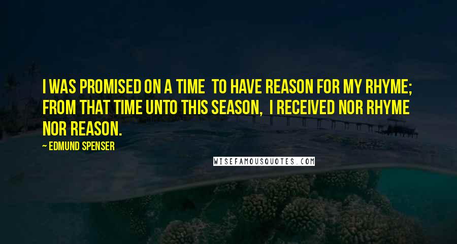 Edmund Spenser Quotes: I was promised on a time To have reason for my rhyme; From that time unto this season, I received nor rhyme nor reason.