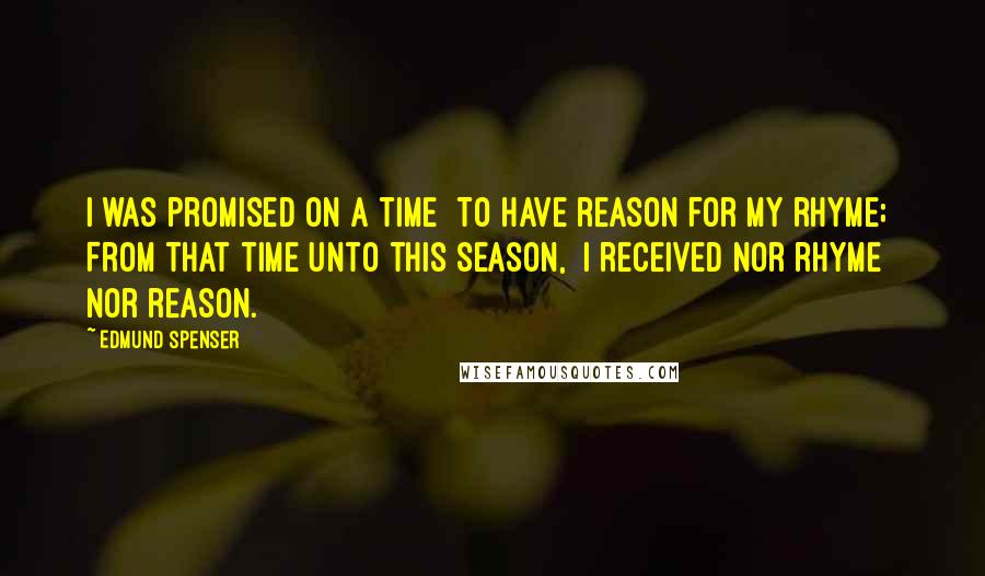 Edmund Spenser Quotes: I was promised on a time  To have reason for my rhyme;  From that time unto this season,  I received nor rhyme nor reason.