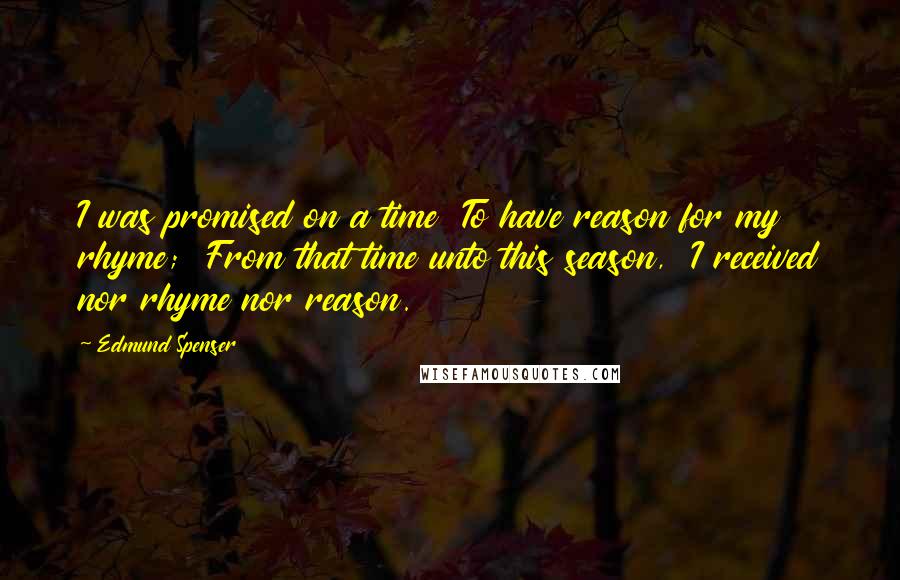 Edmund Spenser Quotes: I was promised on a time To have reason for my rhyme; From that time unto this season, I received nor rhyme nor reason.