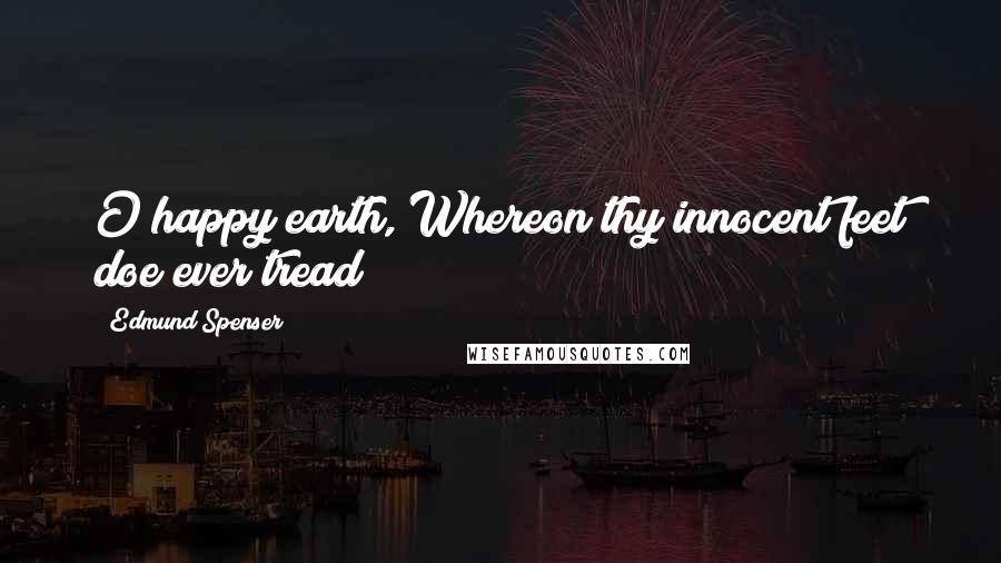 Edmund Spenser Quotes: O happy earth, Whereon thy innocent feet doe ever tread!