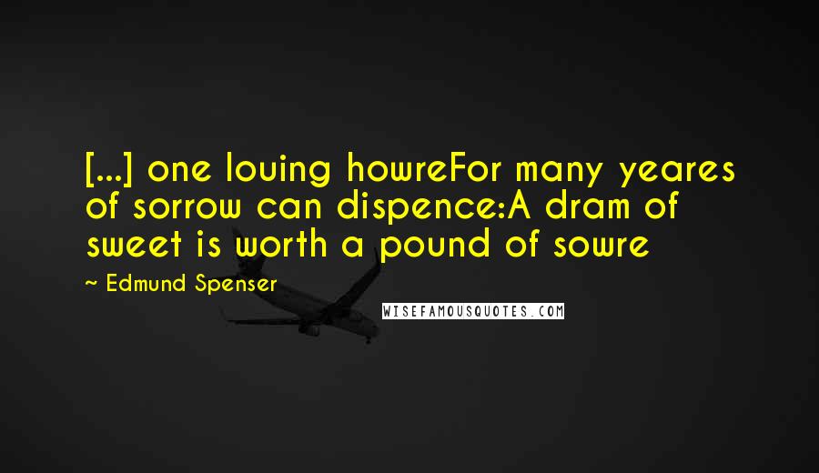 Edmund Spenser Quotes: [...] one louing howreFor many yeares of sorrow can dispence:A dram of sweet is worth a pound of sowre