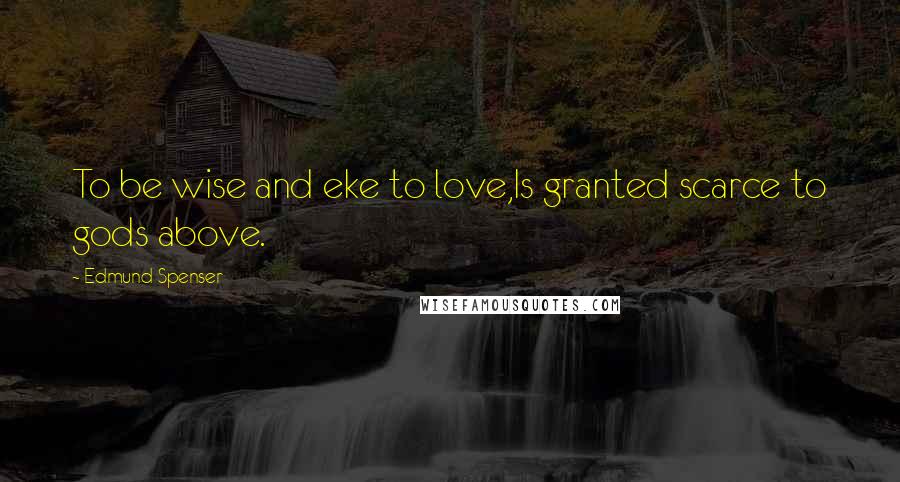 Edmund Spenser Quotes: To be wise and eke to love,Is granted scarce to gods above.