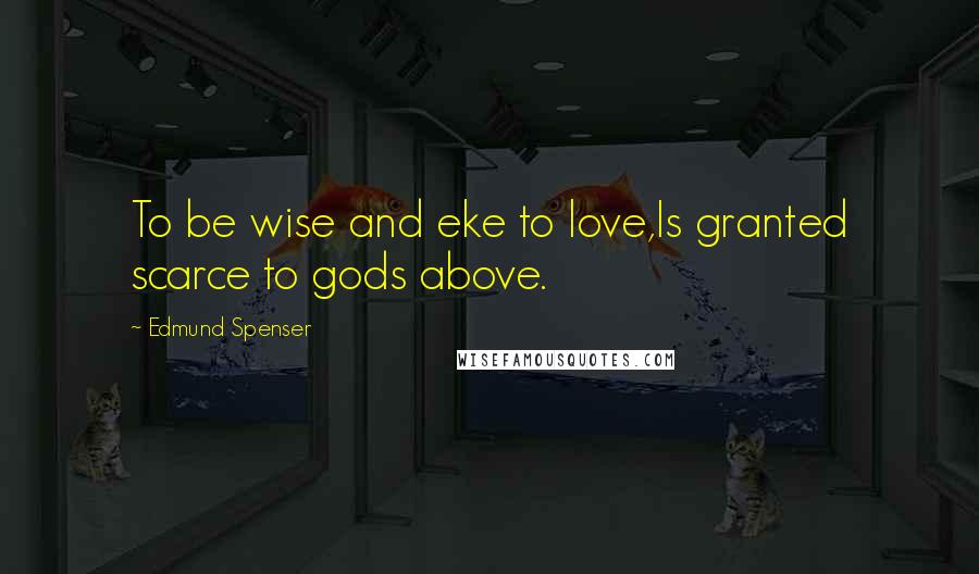 Edmund Spenser Quotes: To be wise and eke to love,Is granted scarce to gods above.