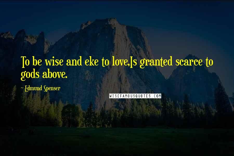 Edmund Spenser Quotes: To be wise and eke to love,Is granted scarce to gods above.