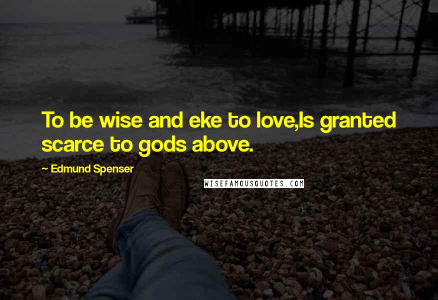 Edmund Spenser Quotes: To be wise and eke to love,Is granted scarce to gods above.