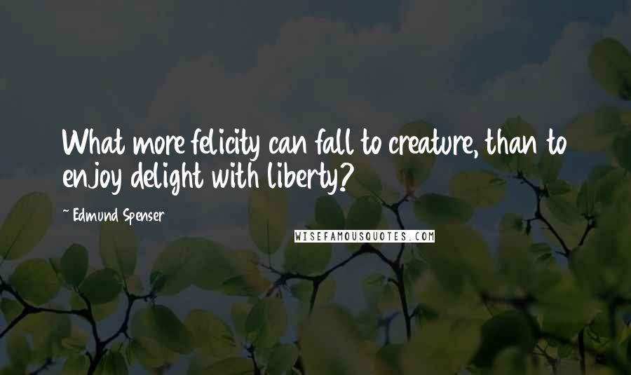 Edmund Spenser Quotes: What more felicity can fall to creature, than to enjoy delight with liberty?