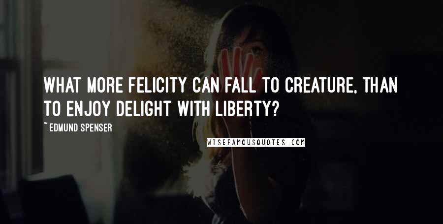 Edmund Spenser Quotes: What more felicity can fall to creature, than to enjoy delight with liberty?