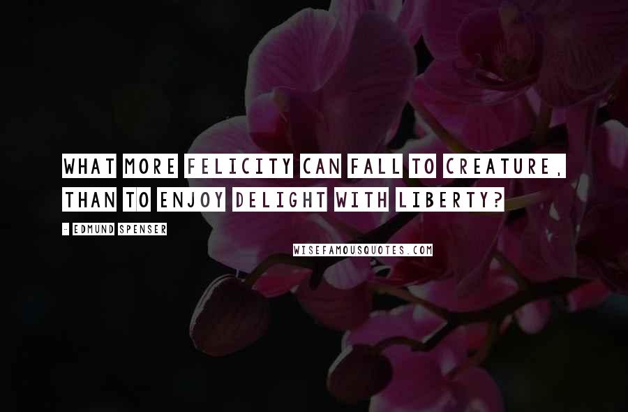 Edmund Spenser Quotes: What more felicity can fall to creature, than to enjoy delight with liberty?
