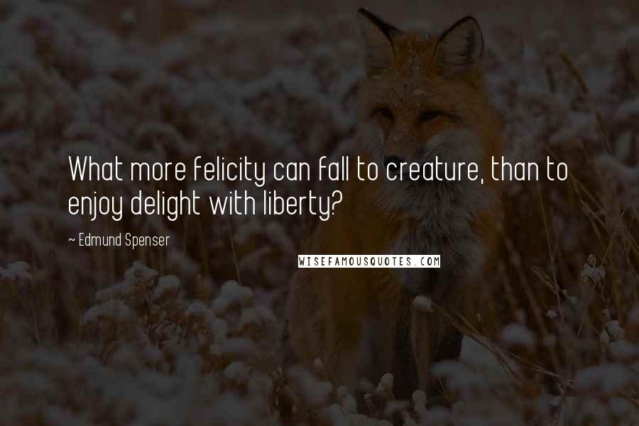 Edmund Spenser Quotes: What more felicity can fall to creature, than to enjoy delight with liberty?