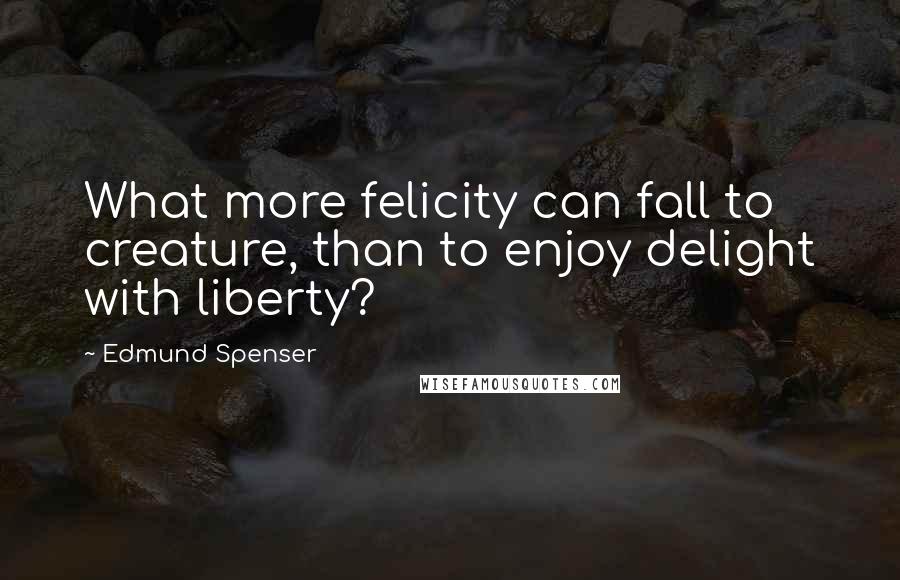 Edmund Spenser Quotes: What more felicity can fall to creature, than to enjoy delight with liberty?