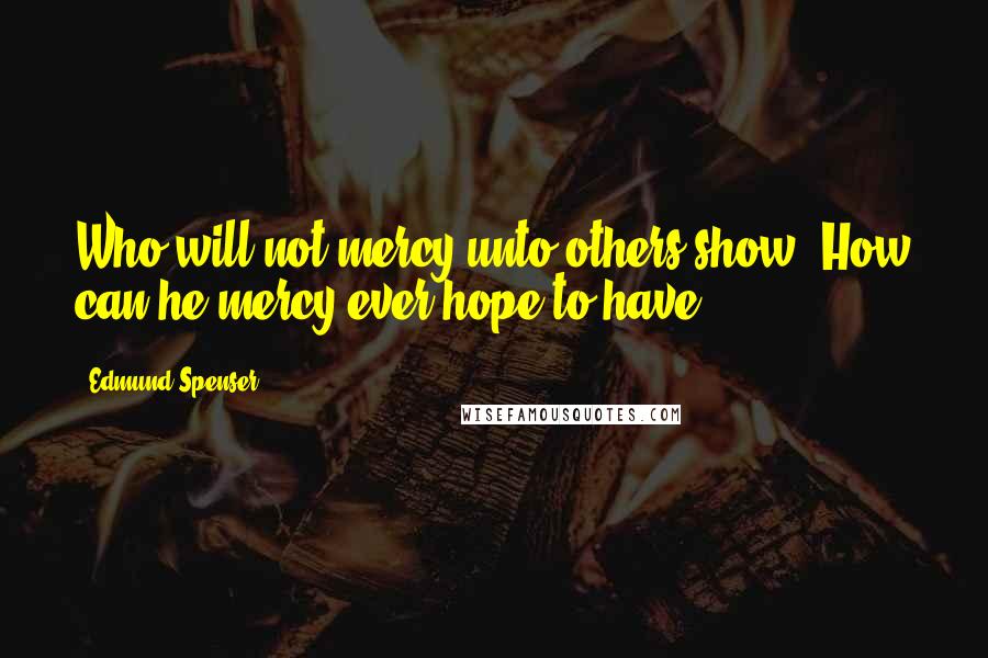 Edmund Spenser Quotes: Who will not mercy unto others show, How can he mercy ever hope to have?