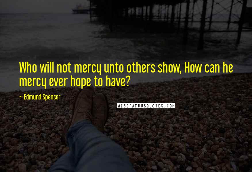 Edmund Spenser Quotes: Who will not mercy unto others show, How can he mercy ever hope to have?