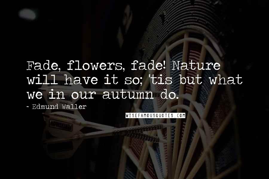 Edmund Waller Quotes: Fade, flowers, fade! Nature will have it so; 'tis but what we in our autumn do.