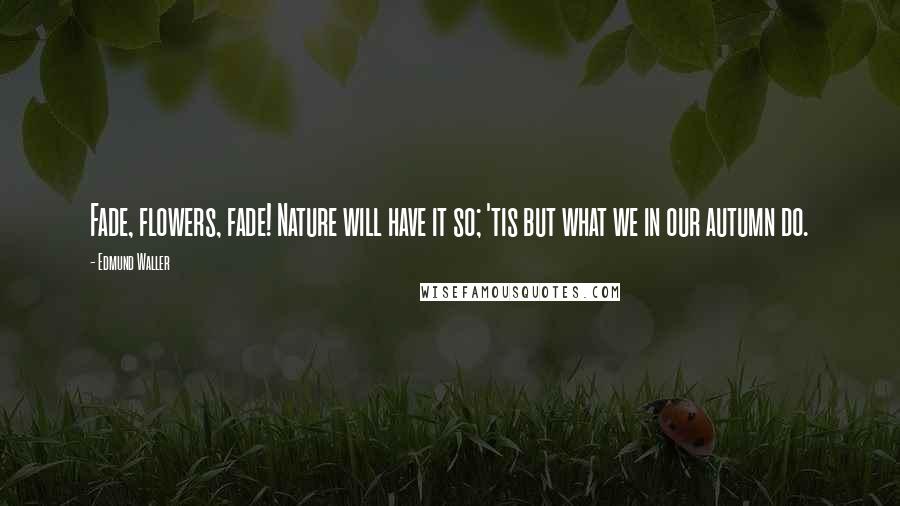 Edmund Waller Quotes: Fade, flowers, fade! Nature will have it so; 'tis but what we in our autumn do.