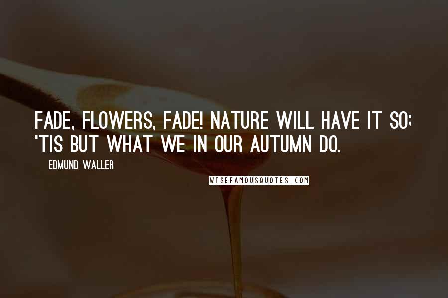 Edmund Waller Quotes: Fade, flowers, fade! Nature will have it so; 'tis but what we in our autumn do.