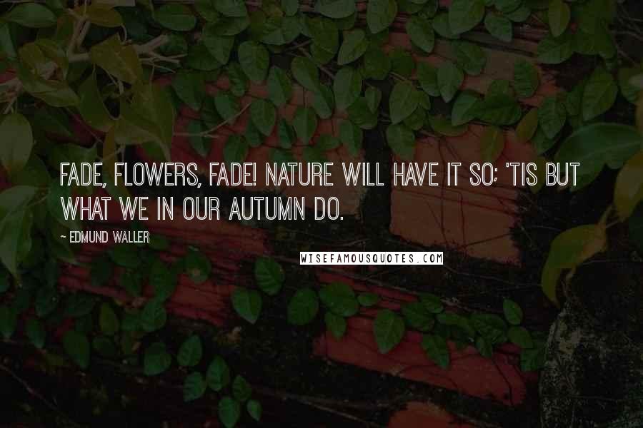 Edmund Waller Quotes: Fade, flowers, fade! Nature will have it so; 'tis but what we in our autumn do.