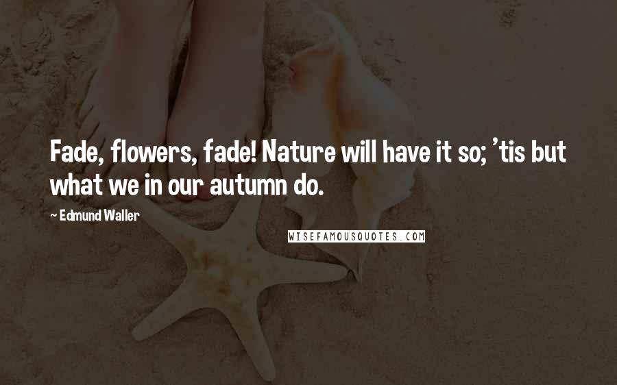 Edmund Waller Quotes: Fade, flowers, fade! Nature will have it so; 'tis but what we in our autumn do.