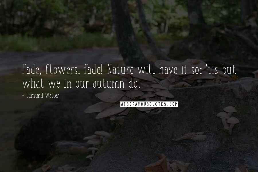 Edmund Waller Quotes: Fade, flowers, fade! Nature will have it so; 'tis but what we in our autumn do.