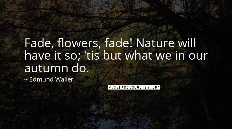 Edmund Waller Quotes: Fade, flowers, fade! Nature will have it so; 'tis but what we in our autumn do.