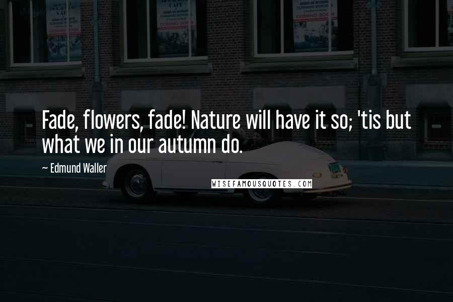 Edmund Waller Quotes: Fade, flowers, fade! Nature will have it so; 'tis but what we in our autumn do.