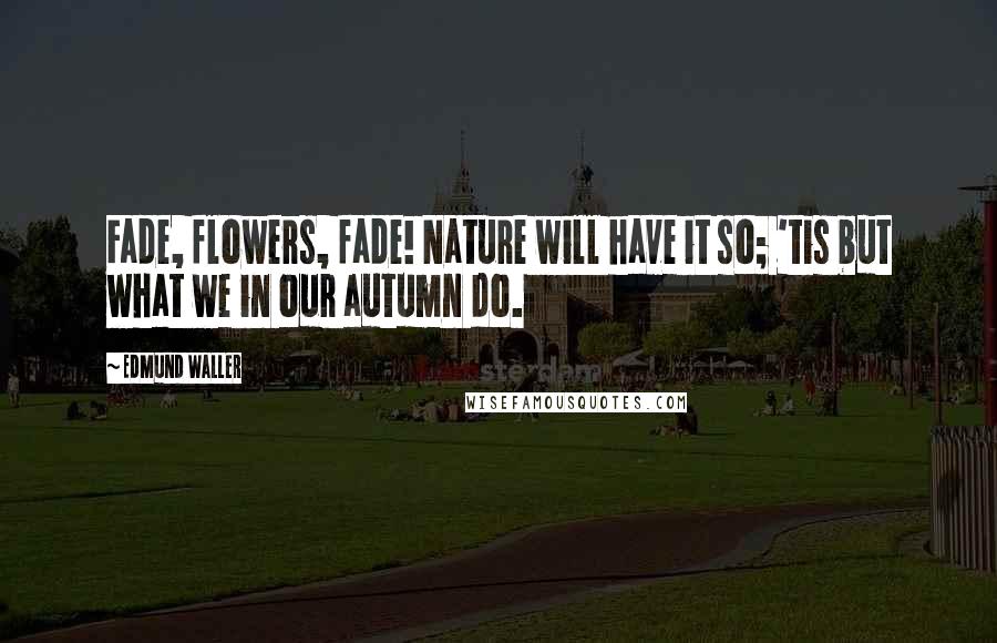 Edmund Waller Quotes: Fade, flowers, fade! Nature will have it so; 'tis but what we in our autumn do.