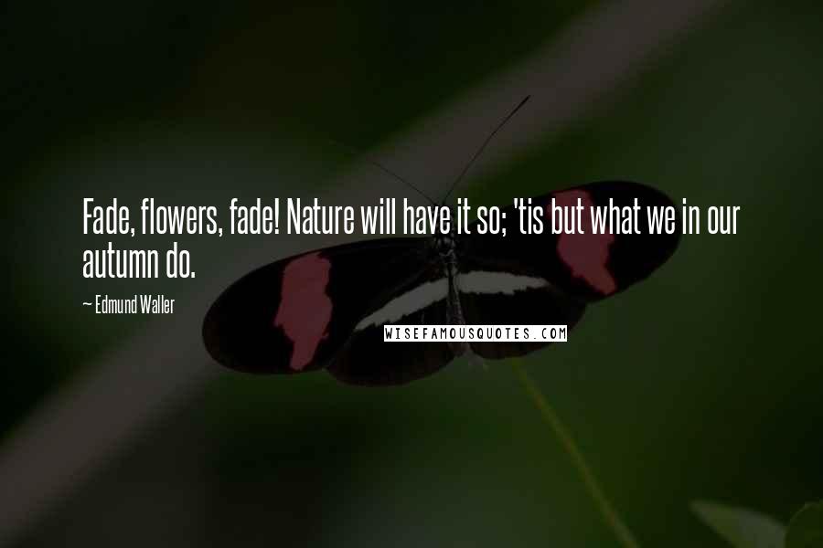 Edmund Waller Quotes: Fade, flowers, fade! Nature will have it so; 'tis but what we in our autumn do.