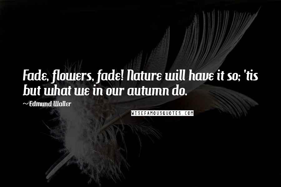 Edmund Waller Quotes: Fade, flowers, fade! Nature will have it so; 'tis but what we in our autumn do.