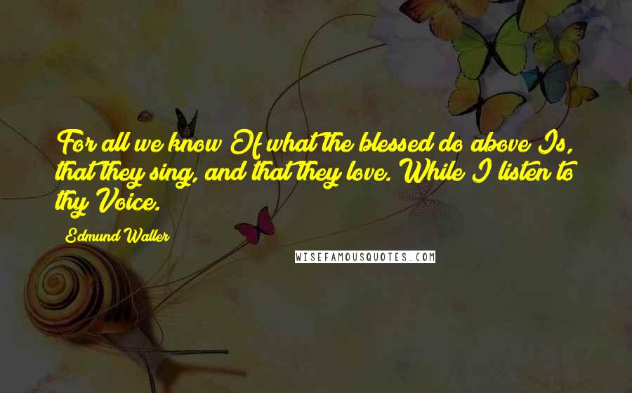Edmund Waller Quotes: For all we know Of what the blessed do above Is, that they sing, and that they love. While I listen to thy Voice.