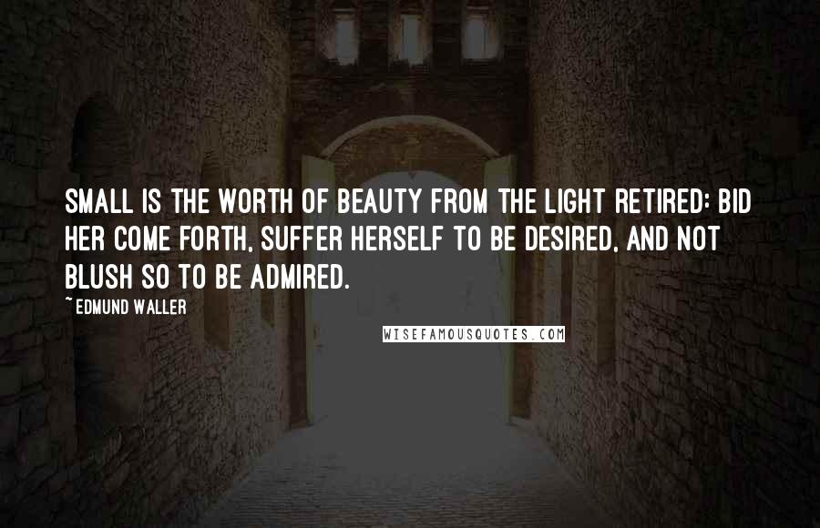 Edmund Waller Quotes: Small is the worth Of beauty from the light retired: Bid her come forth, Suffer herself to be desired, And not blush so to be admired.